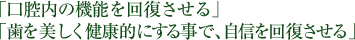 「口腔内の機能を回復させる」「歯を美しく健康的にする事で、自信を回復させる」
