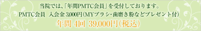 当院では、「年間PMTC会員」を受付しております。 PMTC会員　入会金　3,000円（MYブラシ・歯磨き粉などプレゼント付） 年間 4回 　39,000円（税込）